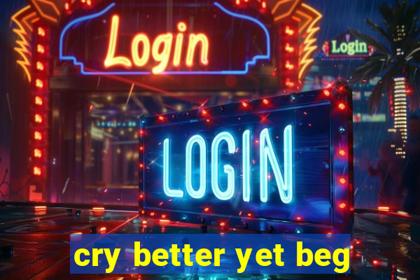 cry better yet beg